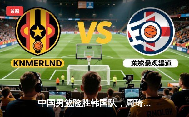 中国男篮险胜韩国队，周琦24分12篮板统治内线助球队晋级亚洲杯四强