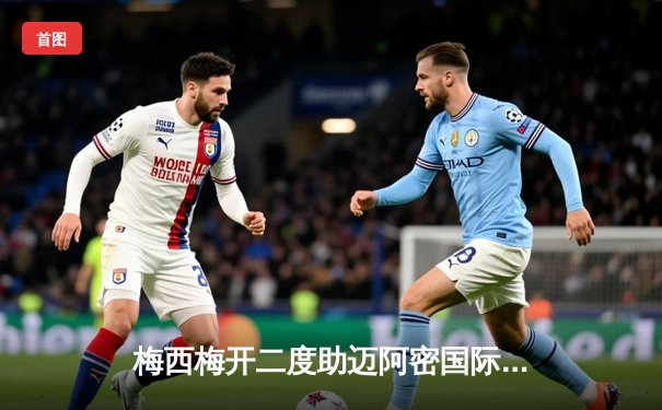 梅西梅开二度助迈阿密国际逆转，美职联上演进球盛宴