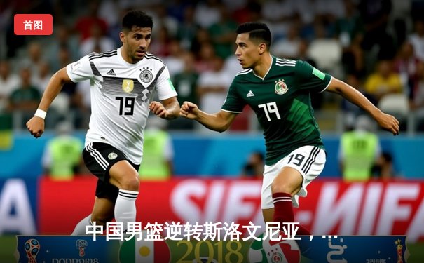 中国男篮逆转斯洛文尼亚，周琦狂砍38分引领亚洲杯开门红